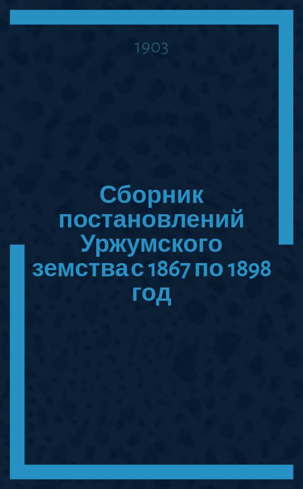 Сборник постановлений Уржумского земства с 1867 по 1898 год : Т. 1