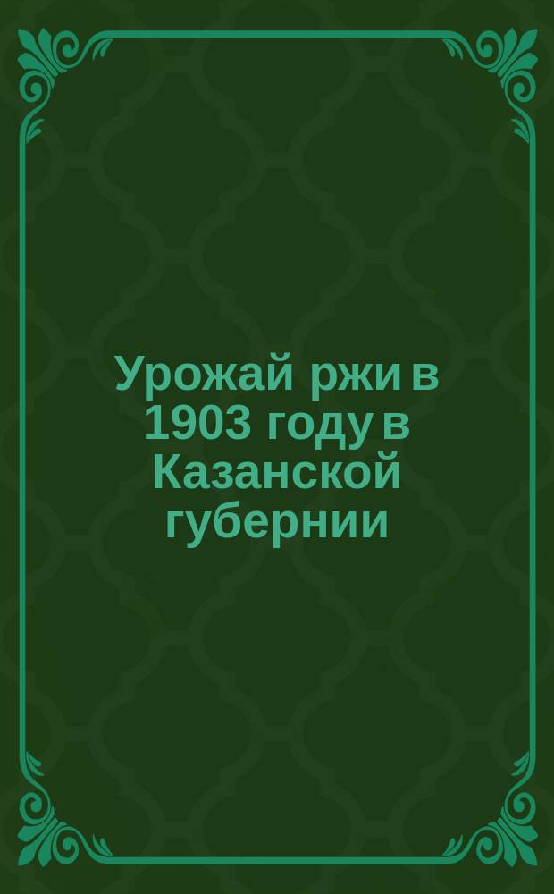 Урожай ржи в 1903 году в Казанской губернии : По данным Стат. отд-ния Казан. губ. зем. управы