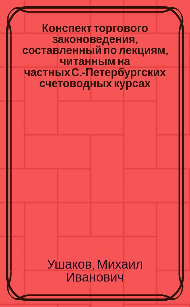 Конспект торгового законоведения, составленный по лекциям, читанным на частных С.-Петербургских счетоводных курсах ... М.И. Ушаковым в 1903 г.