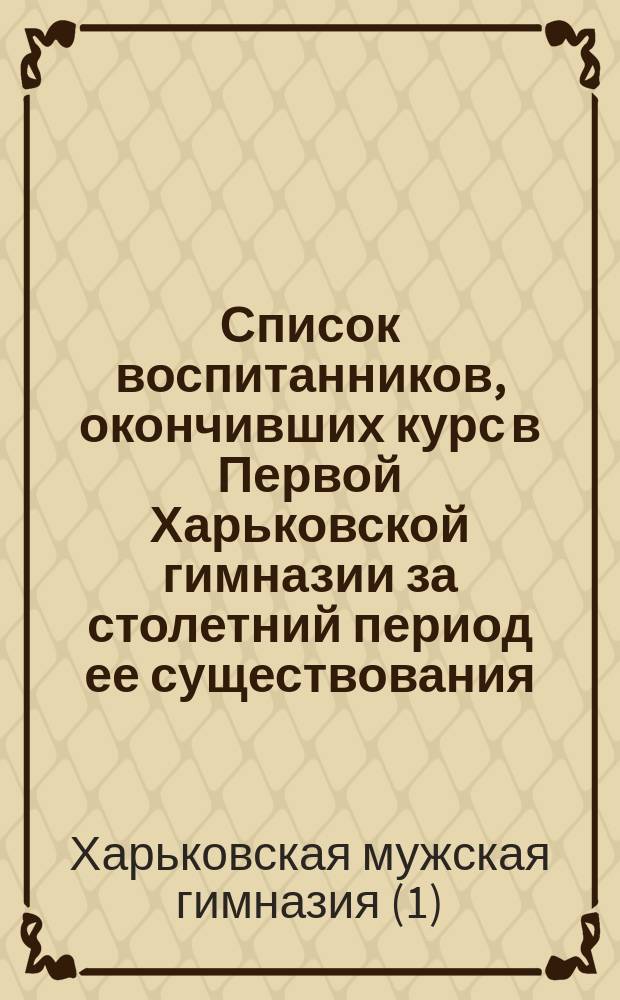 Список воспитанников, окончивших курс в Первой Харьковской гимназии за столетний период ее существования. 1805-1905 гг.