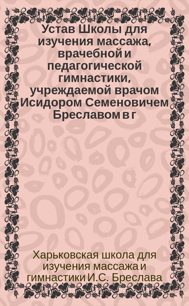 Устав Школы для изучения массажа, врачебной и педагогической гимнастики, учреждаемой врачом Исидором Семеновичем Бреславом в г. Харькове : Утв. 17 сент. 1903 г.