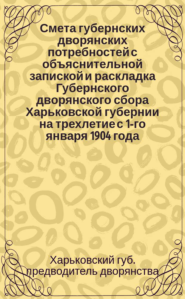 Смета губернских дворянских потребностей с объяснительной запиской и раскладка Губернского дворянского сбора Харьковской губернии на трехлетие с 1-го января 1904 года