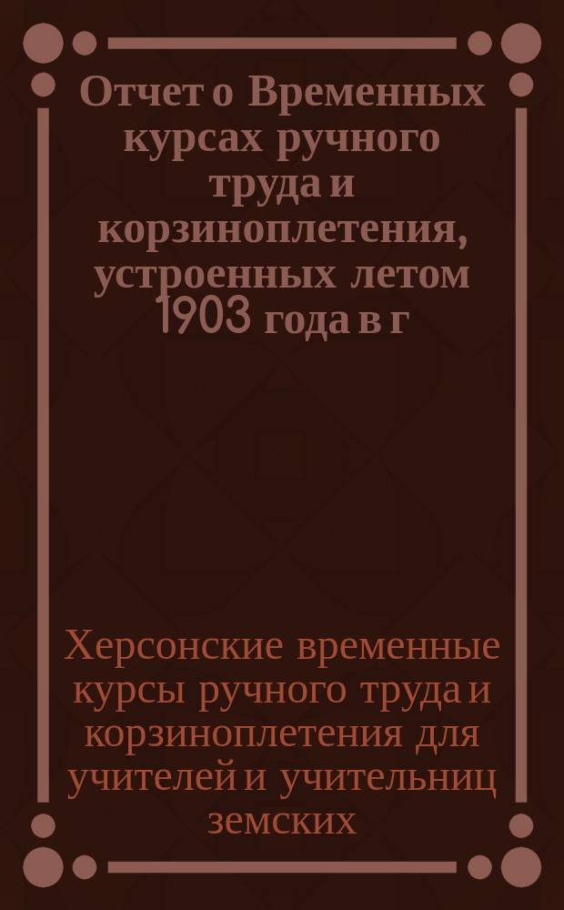 Отчет о Временных курсах ручного труда и корзиноплетения, устроенных летом 1903 года в г. Херсоне для учителей и учительниц земских, министерских и городских начальных училищ