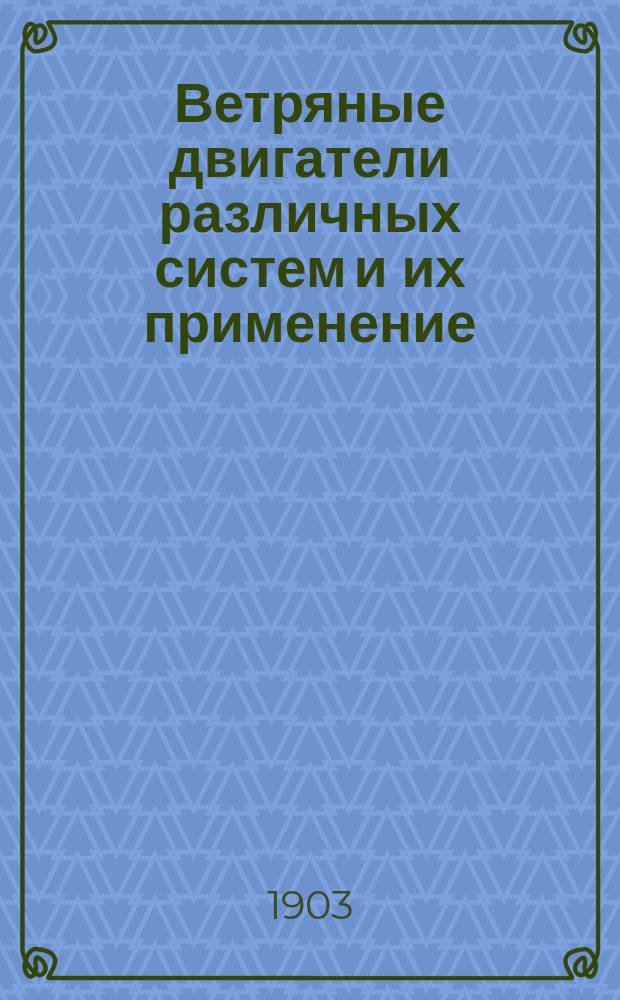 Ветряные двигатели различных систем и их применение : Практ. руководство для сел. хозяев и для изуч. в техн. и проф. уч-щах