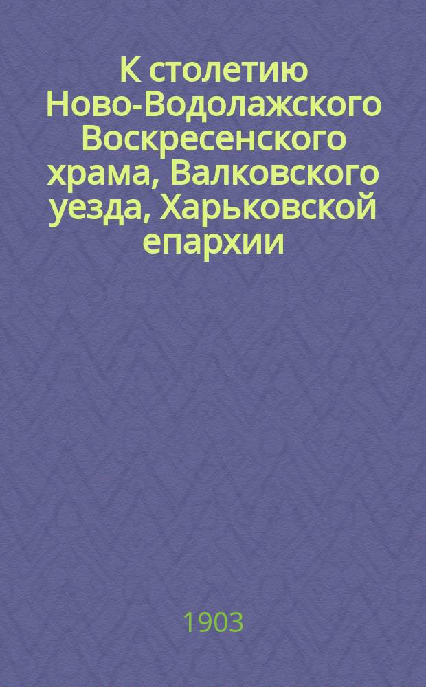 К столетию Ново-Водолажского Воскресенского храма, Валковского уезда, Харьковской епархии. 1803-1903 г.