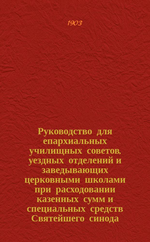 Руководство для епархиальных училищных советов, уездных отделений и заведывающих церковными школами при расходовании казенных сумм и специальных средств Святейшего синода, отпускаемых на нужды церковных школ и при отчетности в сих суммах