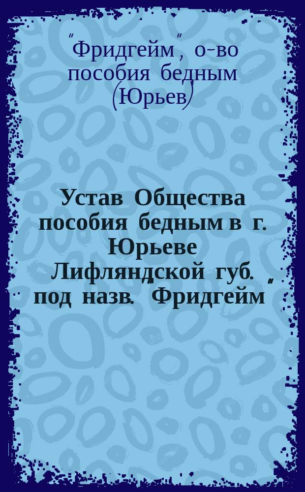 Устав Общества пособия бедным в г. Юрьеве Лифляндской губ. под назв. "Фридгейм" : Утв. 24 мая 1903 г.