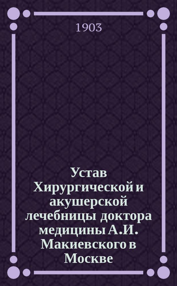 Устав Хирургической и акушерской лечебницы доктора медицины А.И. Макиевского в Москве : Утв. 24 июля 1903 г.
