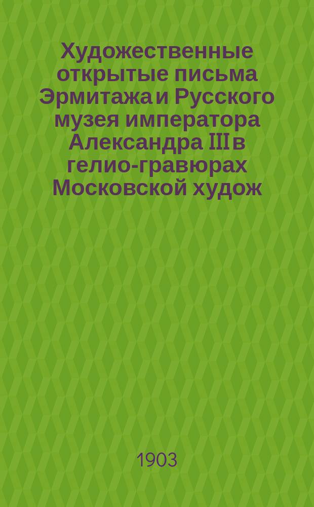 Художественные открытые письма Эрмитажа и Русского музея императора Александра III в гелио-гравюрах Московской худож. галереи П. и С. Третьяковых в двойной фототипии : В пользу шк. жен. патриот. о-ва. Каталог 1-