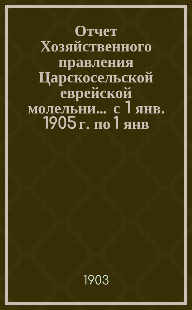 Отчет Хозяйственного правления Царскосельской еврейской молельни... ... с 1 янв. 1905 г. по 1 янв. 1906 г.