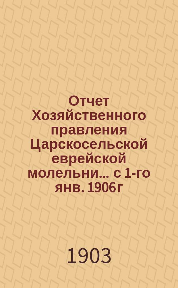 Отчет Хозяйственного правления Царскосельской еврейской молельни... ... с 1-го янв. 1906 г. по 1 янв. 1907 г.
