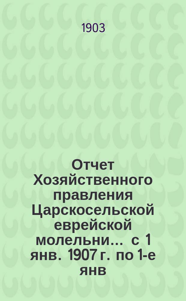 Отчет Хозяйственного правления Царскосельской еврейской молельни... ... с 1 янв. 1907 г. по 1-е янв. 1908 г.