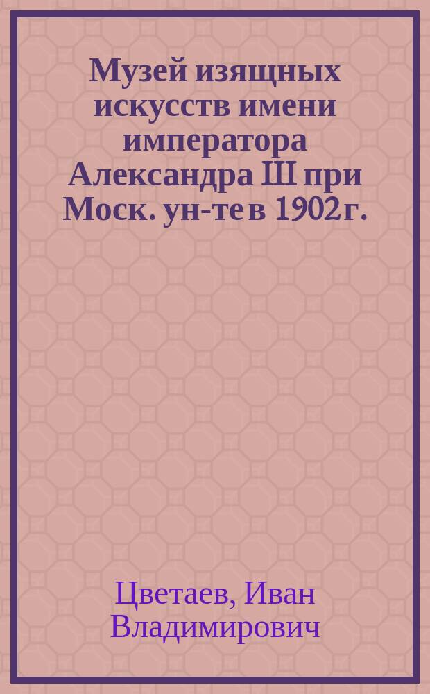 Музей изящных искусств имени императора Александра III при Моск. ун-те в 1902 г. : Записка проф. И. Цветаева