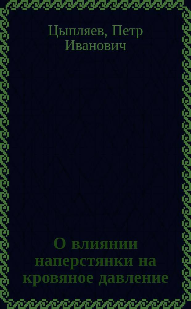 О влиянии наперстянки на кровяное давление (в артериях, капиллярах и венах) у сердечных больных с расстройством компенсации : Дис. на степ. д-ра мед. П.И. Цыпляева
