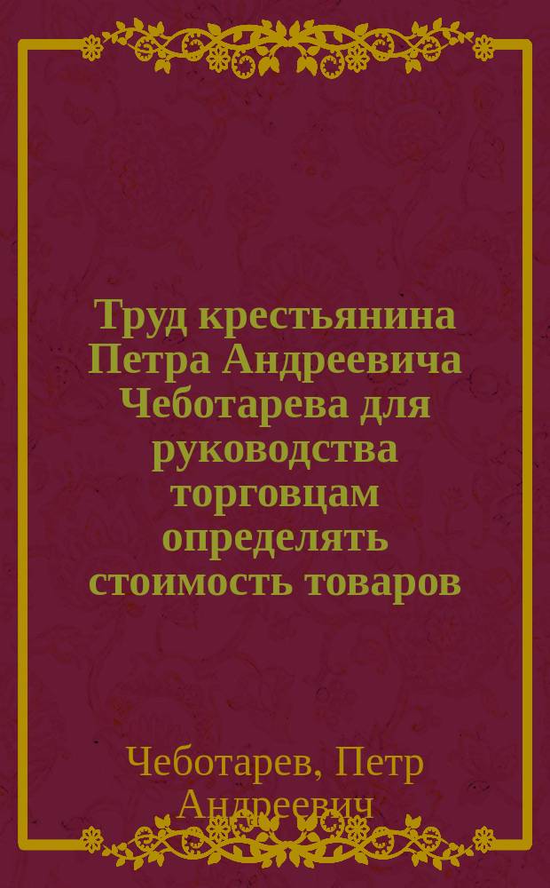 Труд крестьянина Петра Андреевича Чеботарева для руководства торговцам определять стоимость товаров : Вып. 1-