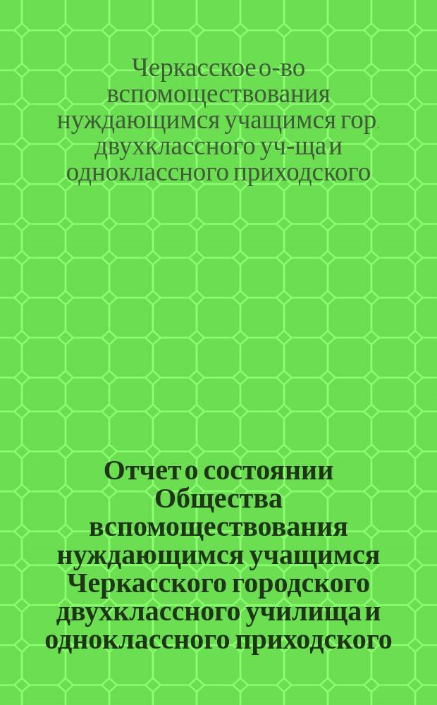 Отчет о состоянии Общества вспомоществования нуждающимся учащимся Черкасского городского двухклассного училища и одноклассного приходского...