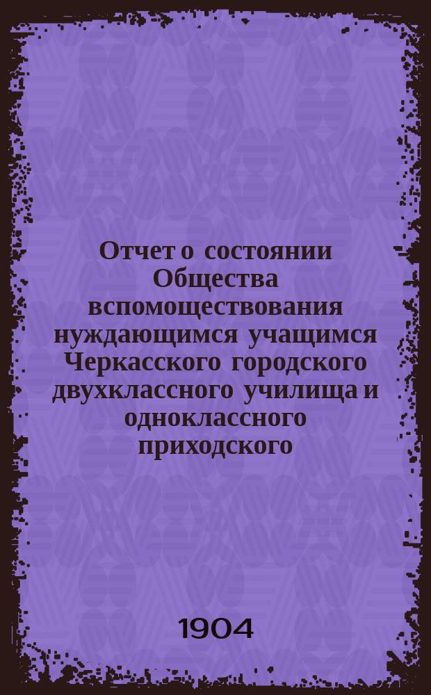 Отчет о состоянии Общества вспомоществования нуждающимся учащимся Черкасского городского двухклассного училища и одноклассного приходского... ... за 1903 год