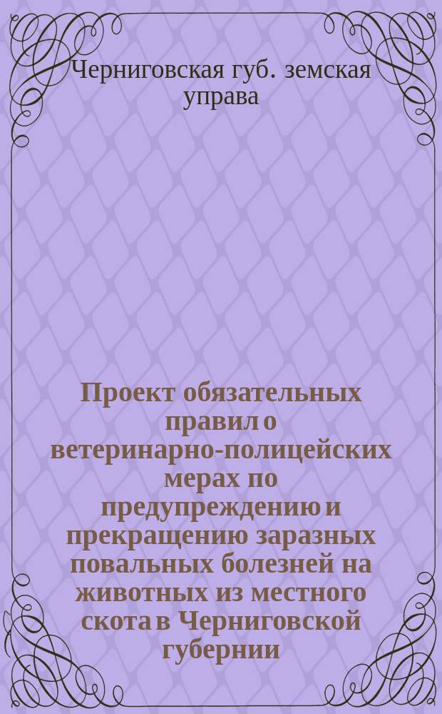 Проект обязательных правил о ветеринарно-полицейских мерах по предупреждению и прекращению заразных повальных болезней на животных из местного скота в Черниговской губернии : (Сост. на основании закона 12 июня 1902 г. и 10 июня 1903 г.)