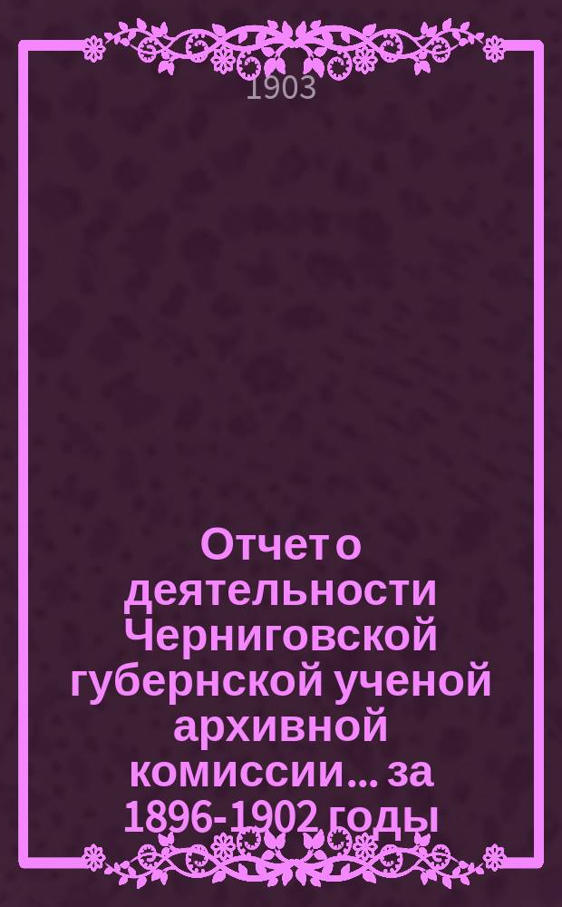 Отчет о деятельности Черниговской губернской ученой архивной комиссии... за 1896-1902 годы