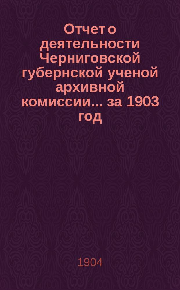 Отчет о деятельности Черниговской губернской ученой архивной комиссии... за 1903 год