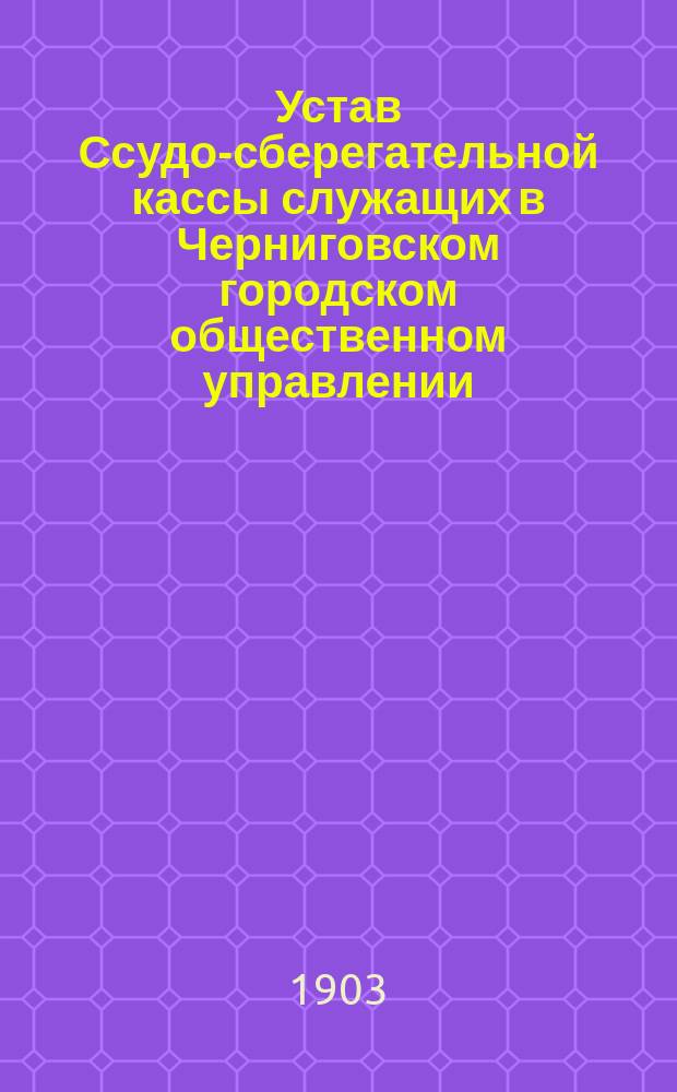 Устав Ссудо-сберегательной кассы служащих в Черниговском городском общественном управлении : Утв. 11 июня 1903 г.