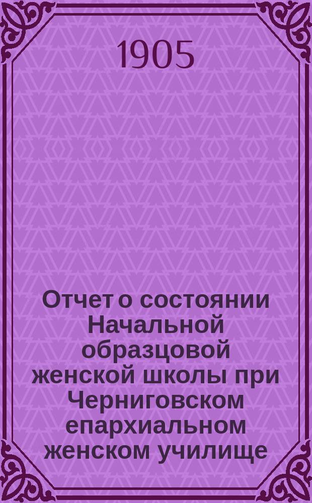 Отчет о состоянии Начальной образцовой женской школы при Черниговском епархиальном женском училище... ... за 1903-1904 год