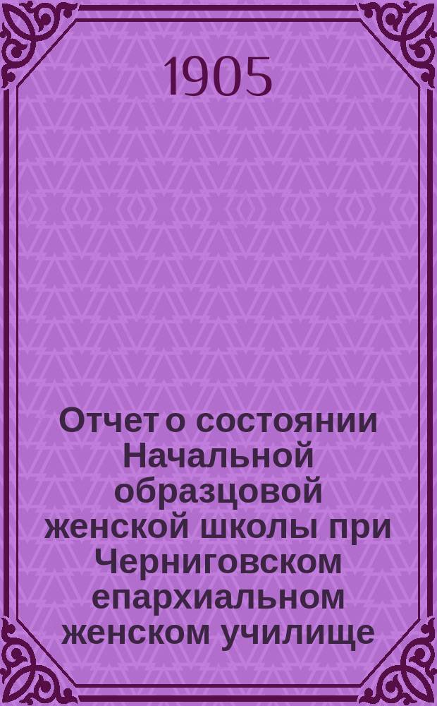 Отчет о состоянии Начальной образцовой женской школы при Черниговском епархиальном женском училище... ... за 1903-1904 год