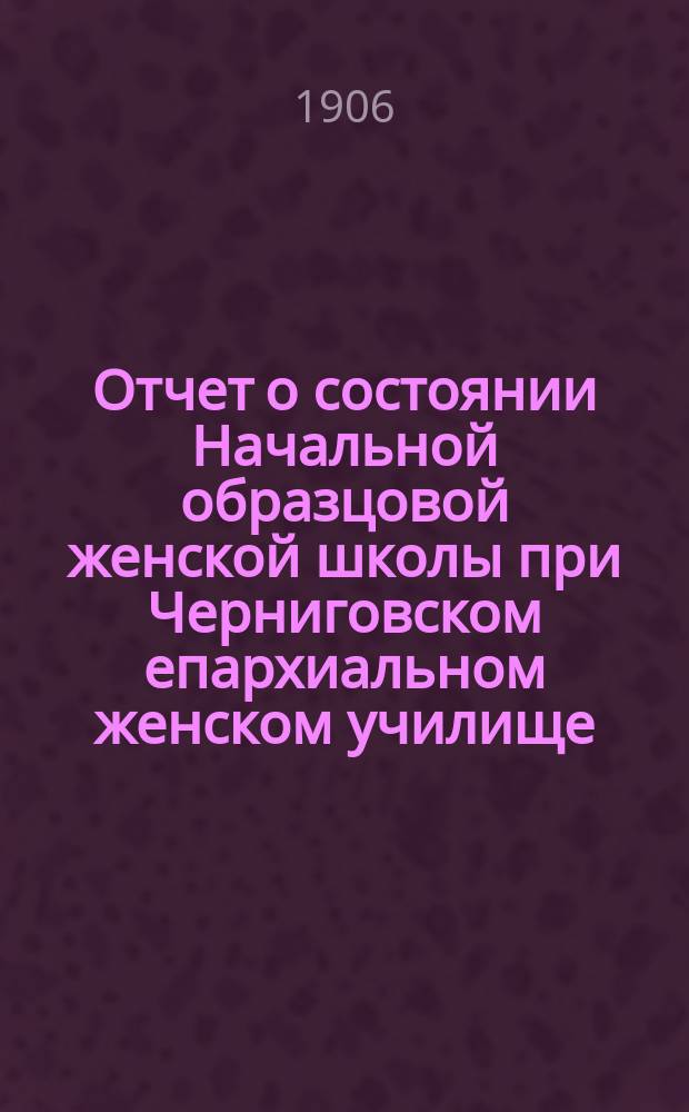 Отчет о состоянии Начальной образцовой женской школы при Черниговском епархиальном женском училище... ... за 1904-1905 учебный год