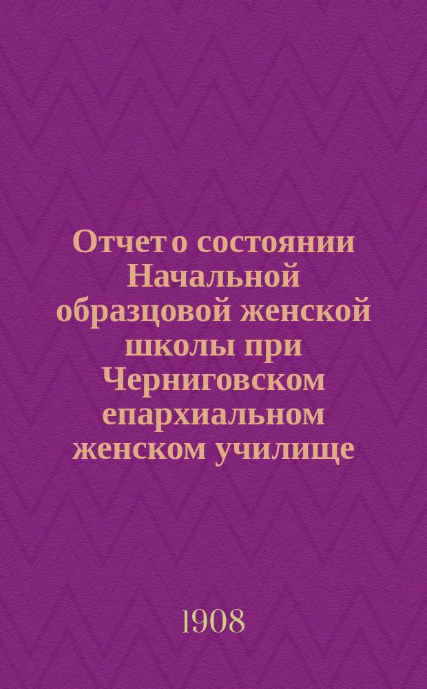 Отчет о состоянии Начальной образцовой женской школы при Черниговском епархиальном женском училище... ... за 1906-1907 учеб. год
