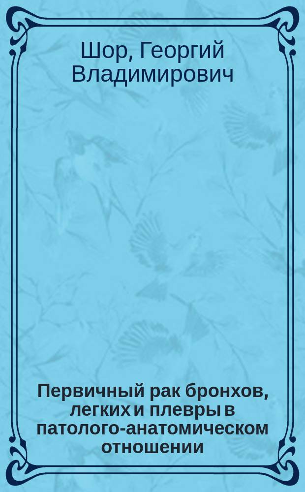 ... Первичный рак бронхов, легких и плевры в патолого-анатомическом отношении : Дис. на степ. д-ра мед. Г.В. Шор