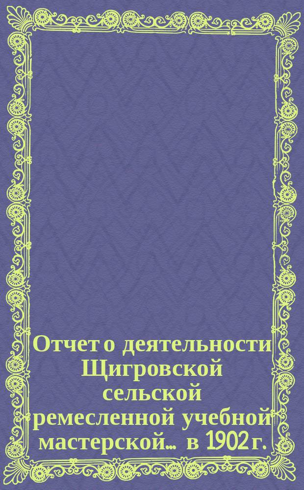 Отчет о деятельности Щигровской сельской ремесленной учебной мастерской... ... в 1902 г.