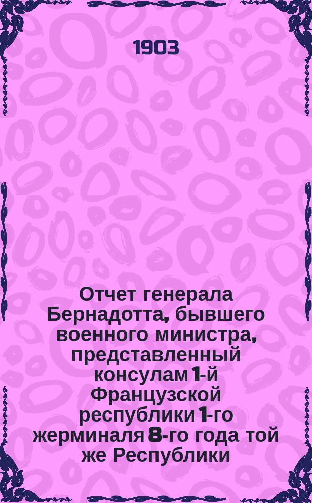 Отчет генерала Бернадотта, бывшего военного министра, представленный консулам 1-й Французской республики 1-го жерминаля 8-го года той же Республики