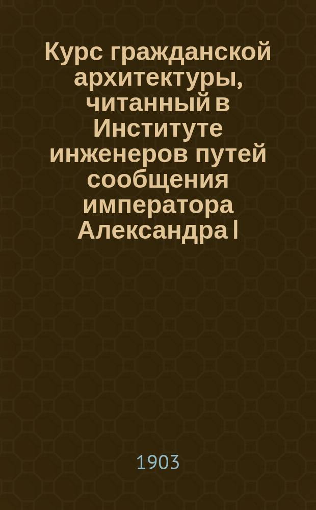 Курс гражданской архитектуры, читанный в Институте инженеров путей сообщения императора Александра I. [I] : Текст