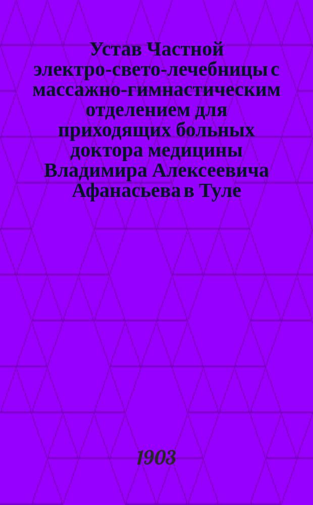 Устав Частной электро-свето-лечебницы с массажно-гимнастическим отделением для приходящих больных доктора медицины Владимира Алексеевича Афанасьева в Туле : Утв. 29 нояб. 1903 г.