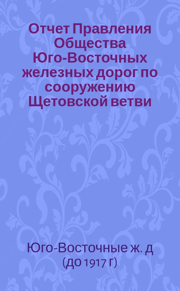 Отчет Правления Общества Юго-Восточных железных дорог по сооружению Щетовской ветви