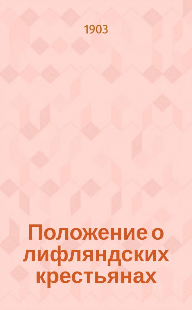 Положение о лифляндских крестьянах : По утв. 13 нояб. 1860 г. положению и последовавшим в изм. и доп. его законоположениям и распоряжениям cост. непрем. член Лифлянд. губ. по крестьянским делам присутствия действит. стат. советник Е.В. Якоби