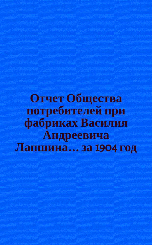 Отчет Общества потребителей при фабриках Василия Андреевича Лапшина... ... за 1904 год