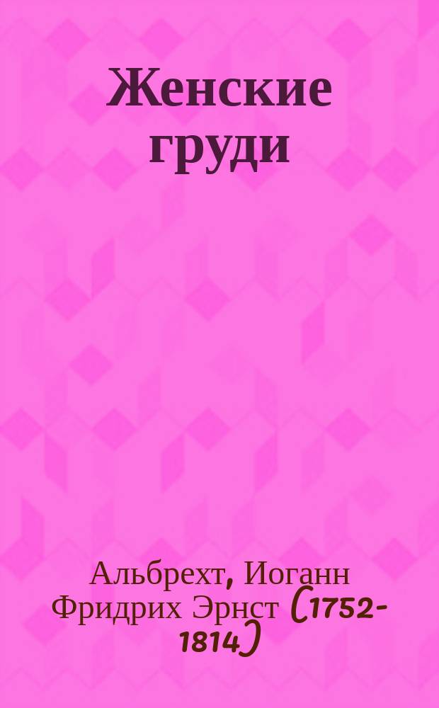 Женские груди / Д-р Альбрехт; О женской красоте вообще; Женская грудь; Грудь девочки-ребенка; Грудь молодой девушки; Грудь молодой супруги; Грудь матери: О болезнях грудей / Пер. с нем. д-ра А. Головина