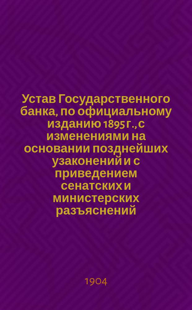 Устав Государственного банка, по официальному изданию 1895 г., с изменениями на основании позднейших узаконений и с приведением сенатских и министерских разъяснений, а также правил о коммерческих операциях Банка и сведений о банковых операциях казначейств