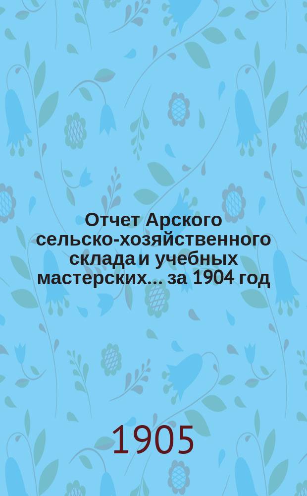 Отчет Арского сельско-хозяйственного склада и учебных мастерских... за 1904 год