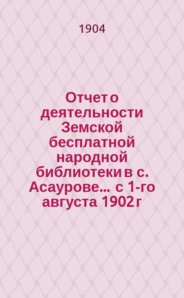 Отчет о деятельности Земской бесплатной народной библиотеки в с. Асаурове... ... с 1-го августа 1902 г. по 1-е августа 1903 г.