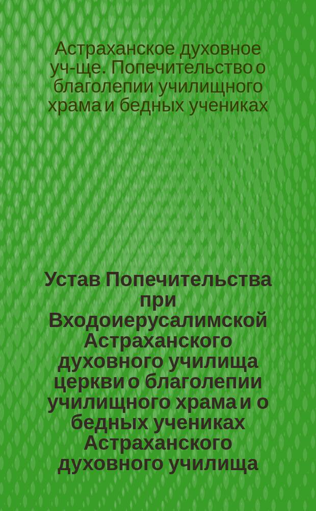 Устав Попечительства при Входоиерусалимской Астраханского духовного училища церкви о благолепии училищного храма и о бедных учениках Астраханского духовного училища : Утв. 5 сент. 1903 г.