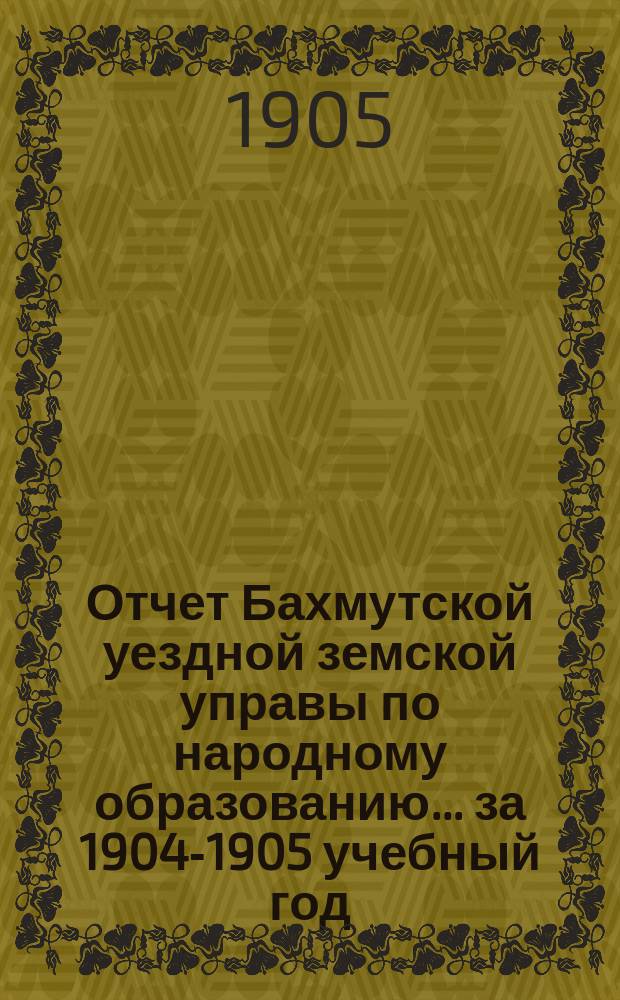Отчет Бахмутской уездной земской управы по народному образованию... ... за 1904-1905 учебный год