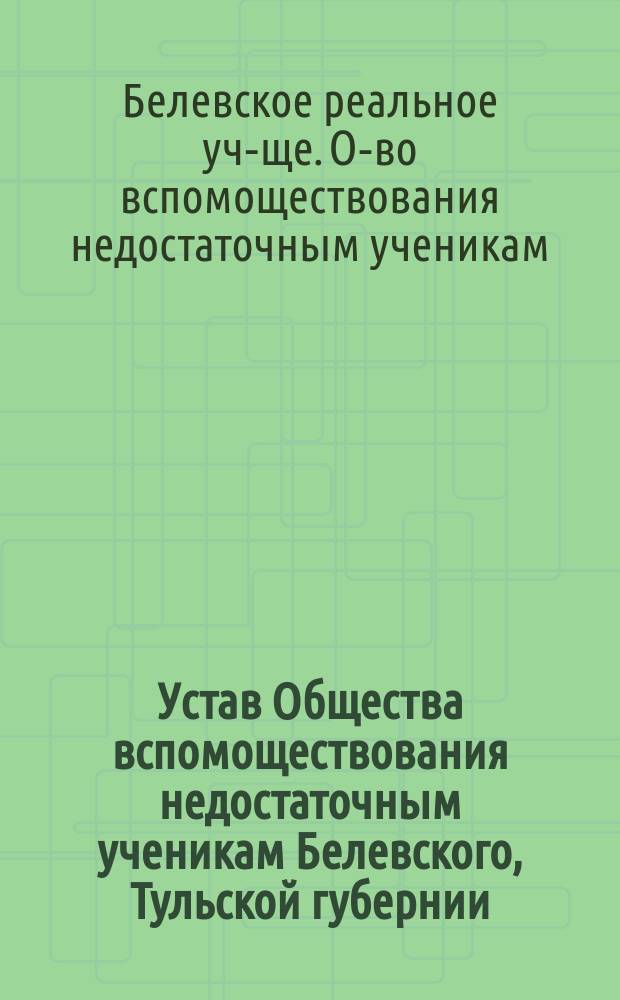 Устав Общества вспомоществования недостаточным ученикам Белевского, Тульской губернии, реального училища : Утв. 16 окт. 1904 г.