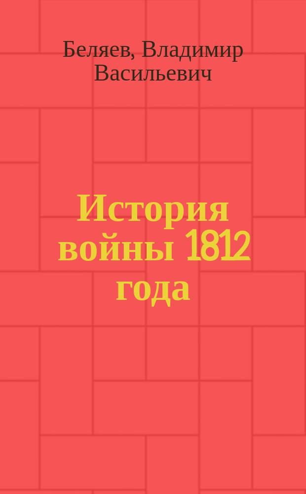 История войны 1812 года : Курс Николаев. инж. уч-ща : Сост. по лекциям Ген. шт. подполк. В.А. Беляева портупей юнкер М.А. Головизнин