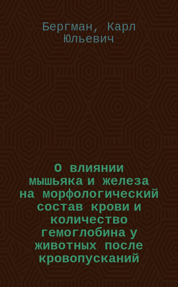 О влиянии мышьяка и железа на морфологический состав крови и количество гемоглобина у животных после кровопусканий : Эксперем. ! исслед. : Дис. на степ. д-ра мед. К.Ю. Бергмана