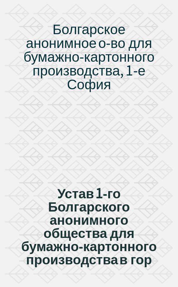 Устав 1-го Болгарского анонимного общества для бумажно-картонного производства в гор. Софии : Утв. Софийск. окр. судом 15 окт. 1904 г