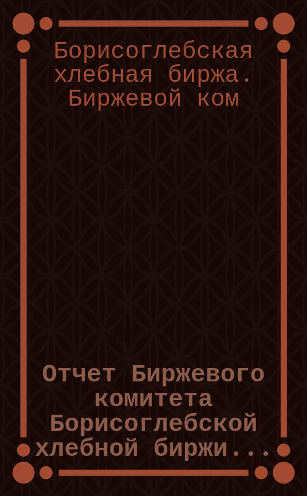 Отчет Биржевого комитета Борисоглебской хлебной биржи...