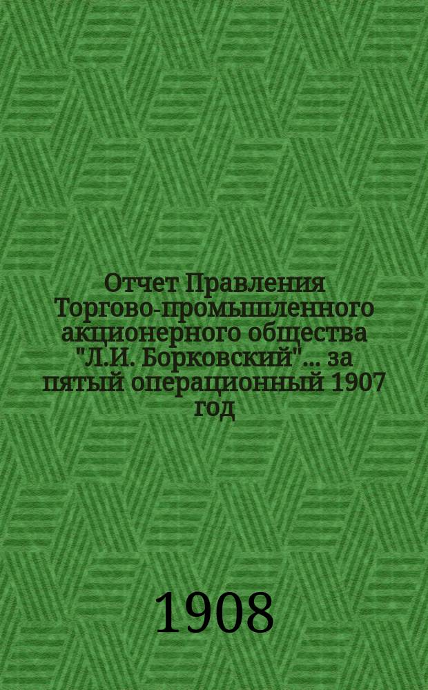 Отчет Правления Торгово-промышленного акционерного общества "Л.И. Борковский"... ... за пятый операционный 1907 год