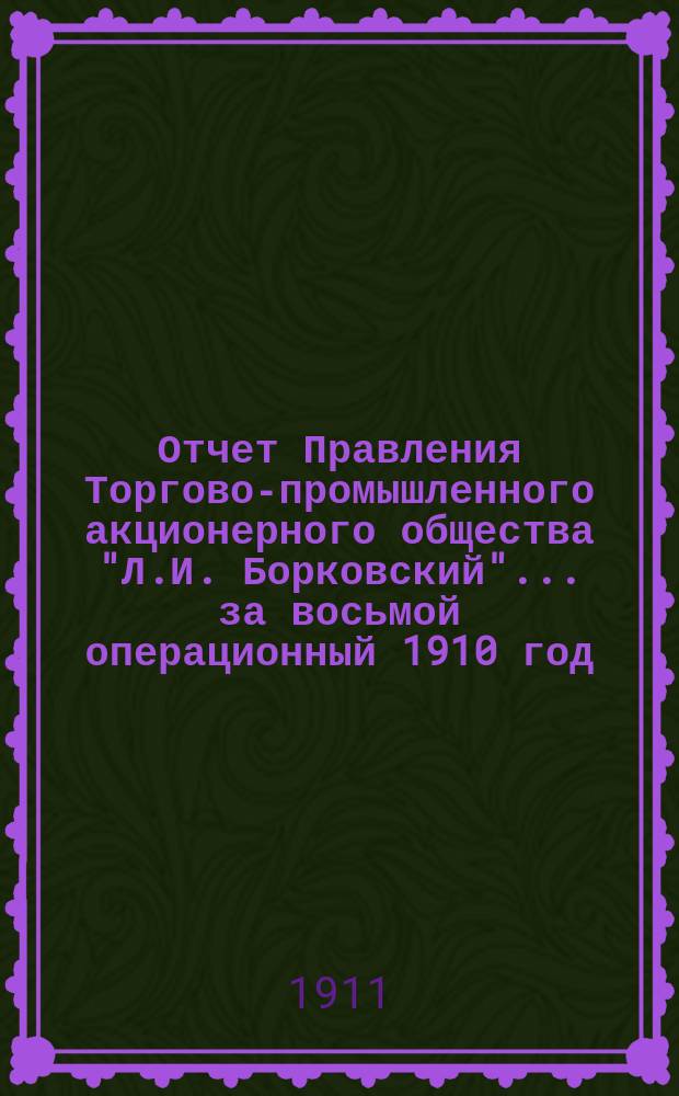 Отчет Правления Торгово-промышленного акционерного общества "Л.И. Борковский"... ... за восьмой операционный 1910 год